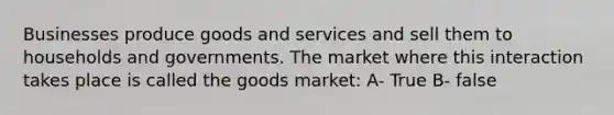 Businesses produce goods and services and sell them to households and governments. The market where this interaction takes place is called the goods market: A- True B- false