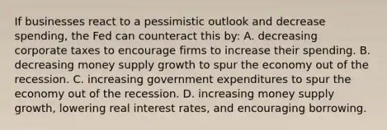 If businesses react to a pessimistic outlook and decrease spending, the Fed can counteract this by: A. decreasing corporate taxes to encourage firms to increase their spending. B. decreasing money supply growth to spur the economy out of the recession. C. increasing government expenditures to spur the economy out of the recession. D. increasing money supply growth, lowering real interest rates, and encouraging borrowing.