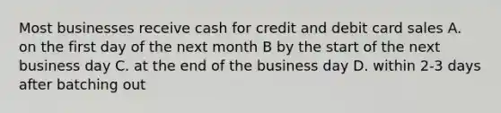 Most businesses receive cash for credit and debit card sales A. on the first day of the next month B by the start of the next business day C. at the end of the business day D. within 2-3 days after batching out