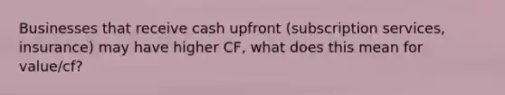 Businesses that receive cash upfront (subscription services, insurance) may have higher CF, what does this mean for value/cf?