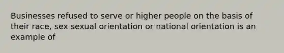 Businesses refused to serve or higher people on the basis of their race, sex sexual orientation or national orientation is an example of