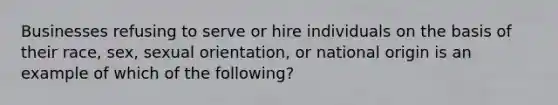 Businesses refusing to serve or hire individuals on the basis of their race, sex, sexual orientation, or national origin is an example of which of the following?