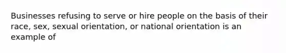 ​Businesses refusing to serve or hire people on the basis of their race, sex, sexual orientation, or national orientation is an example of