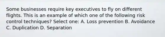 Some businesses require key executives to fly on different flights. This is an example of which one of the following risk control techniques? Select one: A. Loss prevention B. Avoidance C. Duplication D. Separation