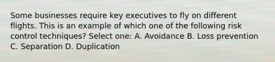 Some businesses require key executives to fly on different flights. This is an example of which one of the following risk control techniques? Select one: A. Avoidance B. Loss prevention C. Separation D. Duplication