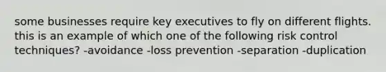 some businesses require key executives to fly on different flights. this is an example of which one of the following risk control techniques? -avoidance -loss prevention -separation -duplication