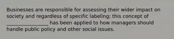 Businesses are responsible for assessing their wider impact on society and regardless of specific labeling; this concept of _________________ has been applied to how managers should handle public policy and other social issues.