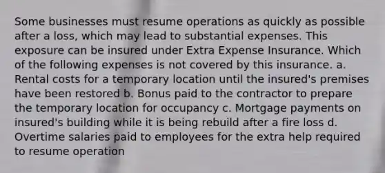 Some businesses must resume operations as quickly as possible after a loss, which may lead to substantial expenses. This exposure can be insured under Extra Expense Insurance. Which of the following expenses is not covered by this insurance. a. Rental costs for a temporary location until the insured's premises have been restored b. Bonus paid to the contractor to prepare the temporary location for occupancy c. Mortgage payments on insured's building while it is being rebuild after a fire loss d. Overtime salaries paid to employees for the extra help required to resume operation