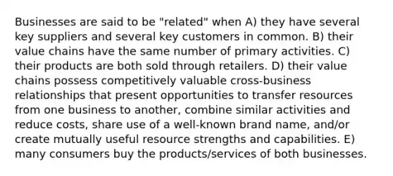 Businesses are said to be "related" when A) they have several key suppliers and several key customers in common. B) their value chains have the same number of primary activities. C) their products are both sold through retailers. D) their value chains possess competitively valuable cross-business relationships that present opportunities to transfer resources from one business to another, combine similar activities and reduce costs, share use of a well-known brand name, and/or create mutually useful resource strengths and capabilities. E) many consumers buy the products/services of both businesses.