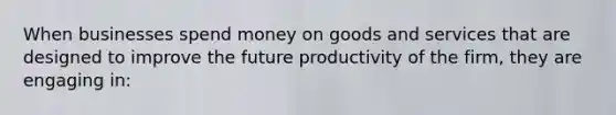 When businesses spend money on goods and services that are designed to improve the future productivity of the firm, they are engaging in: