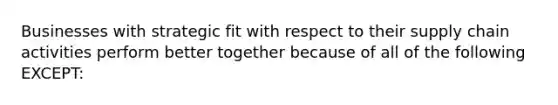 Businesses with strategic fit with respect to their supply chain activities perform better together because of all of the following EXCEPT: