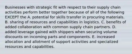 Businesses with strategic fit with respect to their supply chain activities perform better together because of all of the following EXCEPT the A. potential for skills transfer in procuring materials. B. sharing of resources and capabilities in logistics. C. benefits of added collaboration with common supply chain partners. D. added leverage gained with shippers when securing volume discounts on incoming parts and components. E. increased allocation and allotment of support activities and specialized resources and capabilities.