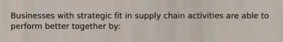 Businesses with strategic fit in supply chain activities are able to perform better together by: