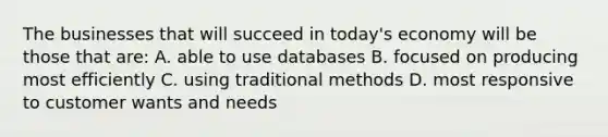 The businesses that will succeed in today's economy will be those that are: A. able to use databases B. focused on producing most efficiently C. using traditional methods D. most responsive to customer wants and needs