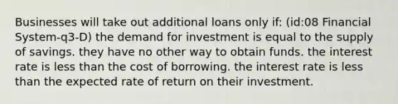 Businesses will take out additional loans only if: (id:08 Financial System-q3-D) the demand for investment is equal to the supply of savings. they have no other way to obtain funds. the interest rate is less than the cost of borrowing. the interest rate is less than the expected rate of return on their investment.