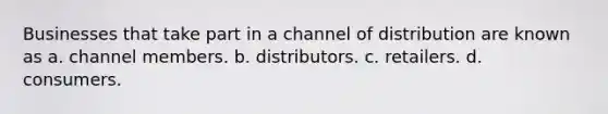 Businesses that take part in a channel of distribution are known as a. channel members. b. distributors. c. retailers. d. consumers.