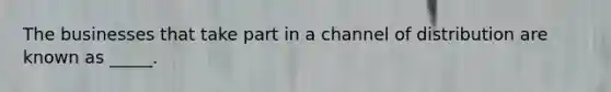 The businesses that take part in a channel of distribution are known as _____.