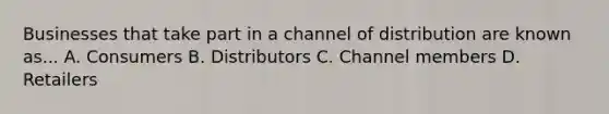 Businesses that take part in a channel of distribution are known as... A. Consumers B. Distributors C. Channel members D. Retailers