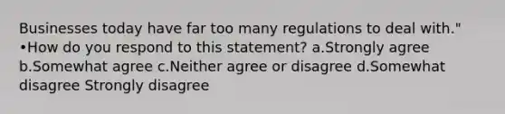 Businesses today have far too many regulations to deal with." •How do you respond to this statement? a.Strongly agree b.Somewhat agree c.Neither agree or disagree d.Somewhat disagree Strongly disagree