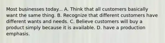 Most businesses today... A. Think that all customers basically want the same thing. B. Recognize that different customers have different wants and needs. C. Believe customers will buy a product simply because it is available. D. have a production emphasis.