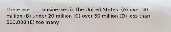 There are ____ businesses in the United States. (A) over 30 million (B) under 20 million (C) over 50 million (D) less than 500,000 (E) too many