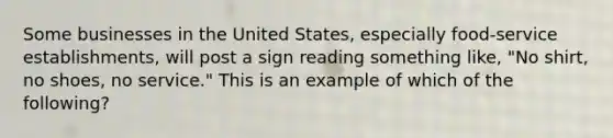 Some businesses in the United States, especially food-service establishments, will post a sign reading something like, "No shirt, no shoes, no service." This is an example of which of the following?