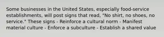 Some businesses in the United States, especially food-service establishments, will post signs that read, "No shirt, no shoes, no service." These signs - Reinforce a cultural norm - Manifest material culture - Enforce a subculture - Establish a shared value