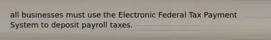 all businesses must use the Electronic Federal Tax Payment System to deposit payroll taxes.