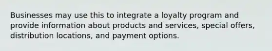 Businesses may use this to integrate a loyalty program and provide information about products and services, special offers, distribution locations, and payment options.