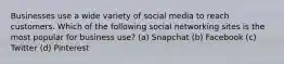 Businesses use a wide variety of social media to reach customers. Which of the following social networking sites is the most popular for business use? (a) Snapchat (b) Facebook (c) Twitter (d) Pinterest