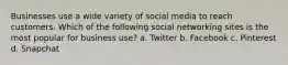 Businesses use a wide variety of social media to reach customers. Which of the following social networking sites is the most popular for business use? a. Twitter b. Facebook c. Pinterest d. Snapchat