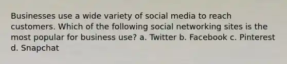 Businesses use a wide variety of social media to reach customers. Which of the following social networking sites is the most popular for business use? a. Twitter b. Facebook c. Pinterest d. Snapchat