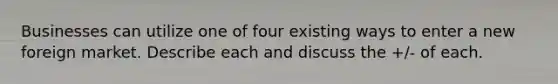 Businesses can utilize one of four existing ways to enter a new foreign market. Describe each and discuss the +/- of each.