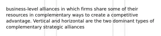 business-level alliances in which firms share some of their resources in complementary ways to create a competitive advantage. Vertical and horizontal are the two dominant types of complementary strategic alliances