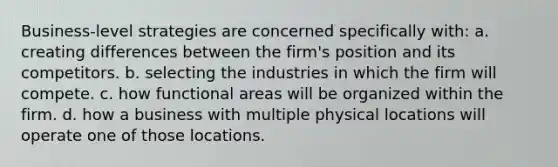 Business-level strategies are concerned specifically with: a. creating differences between the firm's position and its competitors. b. selecting the industries in which the firm will compete. c. how functional areas will be organized within the firm. d. how a business with multiple physical locations will operate one of those locations.