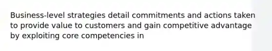 Business-level strategies detail commitments and actions taken to provide value to customers and gain competitive advantage by exploiting core competencies in