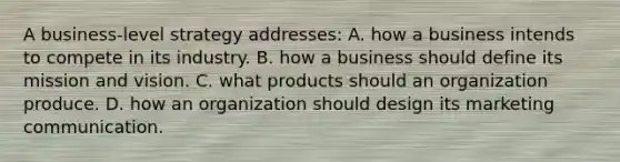 A business-level strategy addresses: A. how a business intends to compete in its industry. B. how a business should define its mission and vision. C. what products should an organization produce. D. how an organization should design its marketing communication.