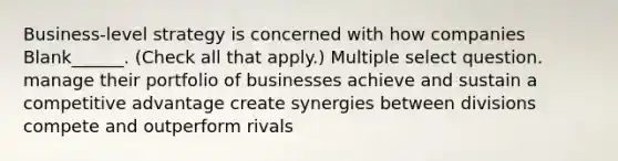 Business-level strategy is concerned with how companies Blank______. (Check all that apply.) Multiple select question. manage their portfolio of businesses achieve and sustain a competitive advantage create synergies between divisions compete and outperform rivals