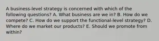 A business-level strategy is concerned with which of the following questions? A. What business are we in? B. How do we compete? C. How do we support the functional-level strategy? D. Where do we market our products? E. Should we promote from within?