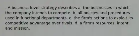 . A business-level strategy describes a. the businesses in which the company intends to compete. b. all policies and procedures used in functional departments. c. the firm's actions to exploit its competitive advantage over rivals. d. a firm's resources, intent, and mission.