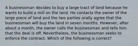 A businessman decides to buy a large tract of land because he wants to build a mill on the land. He contacts the owner of the large piece of land and the two parties orally agree that the businessman will buy the land in seven months. However, after about a month, the owner calls the businessman and tells him that the deal is off. Nevertheless, the businessman seeks to enforce the contract. Which of the following is correct?