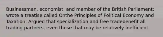 Businessman, economist, and member of the British Parliament; wrote a treatise called Onthe Principles of Political Economy and Taxation; Argued that specialization and free tradebenefit all trading partners, even those that may be relatively inefficient