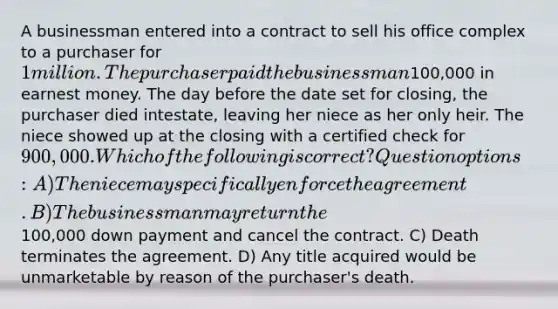 A businessman entered into a contract to sell his office complex to a purchaser for 1 million. The purchaser paid the businessman100,000 in earnest money. The day before the date set for closing, the purchaser died intestate, leaving her niece as her only heir. The niece showed up at the closing with a certified check for 900,000. Which of the following is correct? Question options: A) The niece may specifically enforce the agreement. B) The businessman may return the100,000 down payment and cancel the contract. C) Death terminates the agreement. D) Any title acquired would be unmarketable by reason of the purchaser's death.