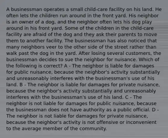 A businessman operates a small child-care facility on his land. He often lets the children run around in the front yard. His neighbor is an owner of a dog, and the neighbor often lets his dog play around in his front yard. Some of the children in the child-care facility are afraid of the dog and they ask their parents to move them to another facility. The businessman has also noticed that many neighbors veer to the other side of the street rather than walk past the dog in the yard. After losing several customers, the businessman decides to sue the neighbor for nuisance. Which of the following is correct? A - The neighbor is liable for damages for public nuisance, because the neighbor's activity substantially and unreasonably interferes with the businessman's use of his land. B - The neighbor is liable for damages for private nuisance, because the neighbor's activity substantially and unreasonably interferes with the businessman's use of his land. C - The neighbor is not liable for damages for public nuisance, because the businessman does not have authority as a public official. D - The neighbor is not liable for damages for private nuisance, because the neighbor's activity is not offensive or inconvenient to the average member of the community.