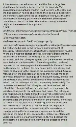 A businessman owned a tract of land that had a large lake situated on the southeastern corner of the property. The businessman's neighbors children liked to swim in the lake, and the businessman had no objection to their doing so. Eventually, the neighbor approached the businessman to request that the businessman formally grant him an easement allowing him continued access to the lake. The businessman granted the neighbor the easement for a price of 3,500, and the neighbor constructed a paved pedestrian pathway from his own property to the lake. The easement was recorded on the deed to the land. Several years later, the businessman decided to sell the property. He entered into an oral agreement wit his colleague to sell the colleague the property for a price of4.2 million, to be paid in the form of a down payment of 1 million, followed by monthly installment payments of5,000. At the time that the parties entered into their agreement, the businessman informed the colleague of the neighbor's easement, and the colleague agreed that the easement would be excepted from the transaction. The colleague then tendered payment of the down payment and moved into the ranch house on the property. He found his new home quite to his liking and made no changes to the house or the surrounding land. Several months later, the businessman decided that he had made an enormous mistake in letting go of his beloved estate, and he told the colleague that he was backing out of their agreement and asked that the colleague vacate the property immediately. The businessman assured the colleague that he would naturally refund the colleague's down payment and the three monthly installment payments the colleague had made. The colleague was horrified and berated himself for not yet recording his deed to the property. If the colleague seeks to enforce the oral agreement for the purchase and sale of the property, is he likely to succeed? A. No, because the colleague did not make any improvements to the land. B. No, because the neighbor's easement rendered the businessman's title unmarketable, thereby voiding the businessman's agreement to sell the colleague the land. C. Yes, because the contract is enforceable under the doctrine of part performance. D. Yes, because the businessman is estopped from denying the existence of the contract.