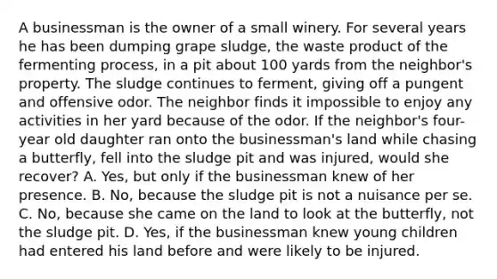 A businessman is the owner of a small winery. For several years he has been dumping grape sludge, the waste product of the fermenting process, in a pit about 100 yards from the neighbor's property. The sludge continues to ferment, giving off a pungent and offensive odor. The neighbor finds it impossible to enjoy any activities in her yard because of the odor. If the neighbor's four-year old daughter ran onto the businessman's land while chasing a butterfly, fell into the sludge pit and was injured, would she recover? A. Yes, but only if the businessman knew of her presence. B. No, because the sludge pit is not a nuisance per se. C. No, because she came on the land to look at the butterfly, not the sludge pit. D. Yes, if the businessman knew young children had entered his land before and were likely to be injured.