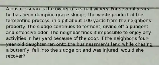 A businessman is the owner of a small winery. For several years he has been dumping grape sludge, the waste product of the fermenting process, in a pit about 100 yards from the neighbor's property. The sludge continues to ferment, giving off a pungent and offensive odor. The neighbor finds it impossible to enjoy any activities in her yard because of the odor. If the neighbor's four-year old daughter ran onto the businessman's land while chasing a butterfly, fell into the sludge pit and was injured, would she recover?