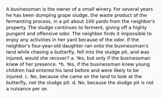 A businessman is the owner of a small winery. For several years he has been dumping grape sludge, the waste product of the fermenting process, in a pit about 100 yards from the neighbor's property. The sludge continues to ferment, giving off a highly pungent and offensive odor. The neighbor finds it impossible to enjoy any activities in her yard because of the odor. If the neighbor's four-year-old daughter ran onto the businessman's land while chasing a butterfly, fell into the sludge pit, and was injured, would she recover? a. Yes, but only if the businessman knew of her presence. *b. Yes, if the businessman knew young children had entered his land before and were likely to be injured. c. No, because she came on the land to look at the butterfly, not the sludge pit. d. No, because the sludge pit is not a nuisance ​per se​.