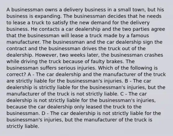 A businessman owns a delivery business in a small town, but his business is expanding. The businessman decides that he needs to lease a truck to satisfy the new demand for the delivery business. He contacts a car dealership and the two parties agree that the businessman will lease a truck made by a famous manufacturer. The businessman and the car dealership sign the contract and the businessman drives the truck out of the dealership. However, two weeks later, the businessman crashes while driving the truck because of faulty brakes. The businessman suffers serious injuries. Which of the following is correct? A - The car dealership and the manufacturer of the truck are strictly liable for the businessman's injuries. B - The car dealership is strictly liable for the businessman's injuries, but the manufacturer of the truck is not strictly liable. C - The car dealership is not strictly liable for the businessman's injuries, because the car dealership only leased the truck to the businessman. D - The car dealership is not strictly liable for the businessman's injuries, but the manufacturer of the truck is strictly liable.