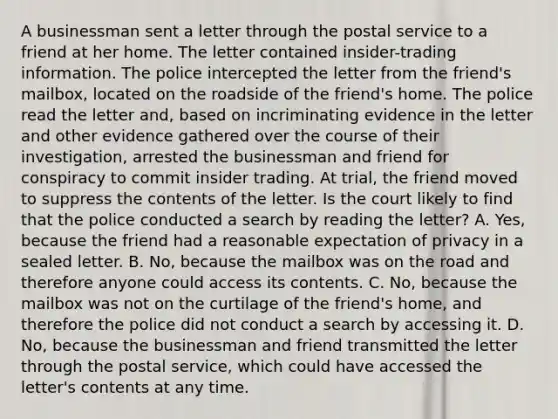 A businessman sent a letter through the postal service to a friend at her home. The letter contained insider-trading information. The police intercepted the letter from the friend's mailbox, located on the roadside of the friend's home. The police read the letter and, based on incriminating evidence in the letter and other evidence gathered over the course of their investigation, arrested the businessman and friend for conspiracy to commit insider trading. At trial, the friend moved to suppress the contents of the letter. Is the court likely to find that the police conducted a search by reading the letter? A. Yes, because the friend had a reasonable expectation of privacy in a sealed letter. B. No, because the mailbox was on the road and therefore anyone could access its contents. C. No, because the mailbox was not on the curtilage of the friend's home, and therefore the police did not conduct a search by accessing it. D. No, because the businessman and friend transmitted the letter through the postal service, which could have accessed the letter's contents at any time.